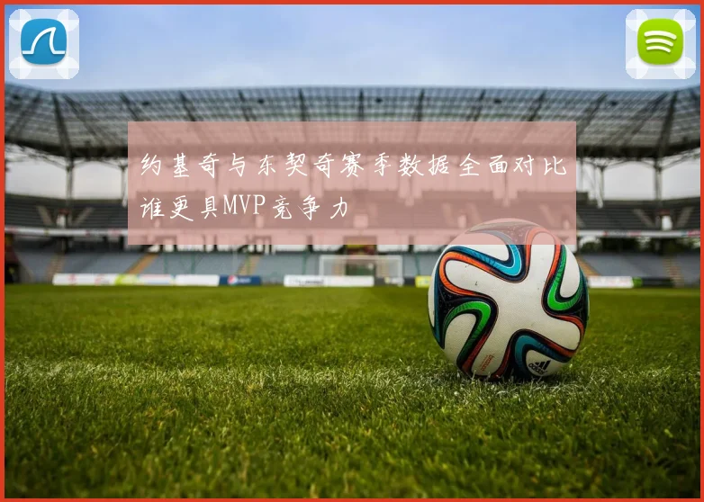 约基奇与东契奇赛季数据全面对比谁更具MVP竞争力