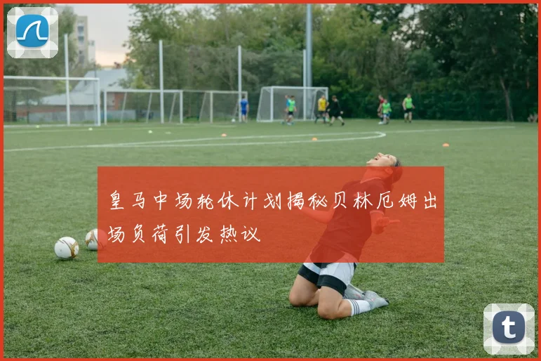 皇马中场轮休计划揭秘贝林厄姆出场负荷引发热议