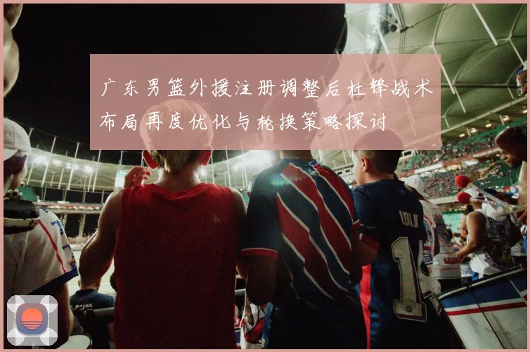 广东男篮外援注册调整后杜锋战术布局再度优化与轮换策略探讨
