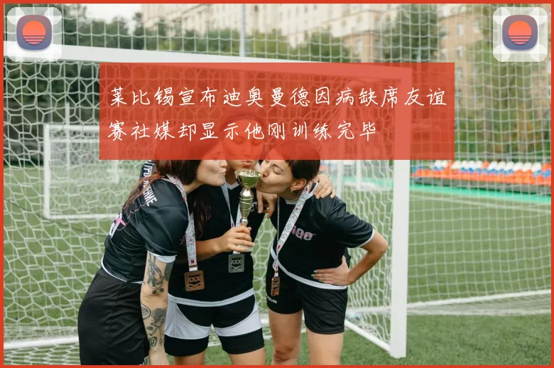 莱比锡宣布迪奥曼德因病缺席友谊赛社媒却显示他刚训练完毕