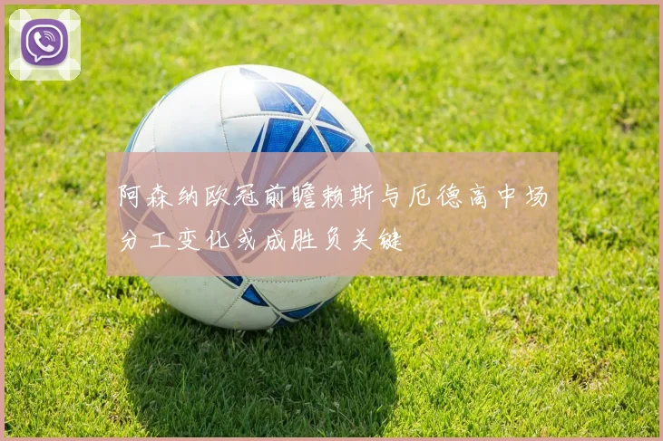 阿森纳欧冠前瞻赖斯与厄德高中场分工变化或成胜负关键