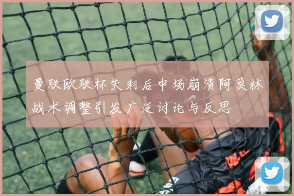曼联欧联杯失利后中场崩溃阿莫林战术调整引发广泛讨论与反思