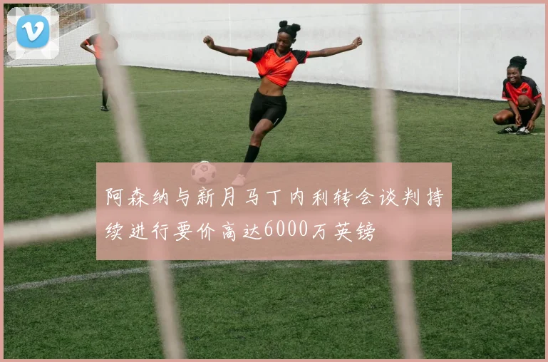 阿森纳与新月马丁内利转会谈判持续进行要价高达6000万英镑