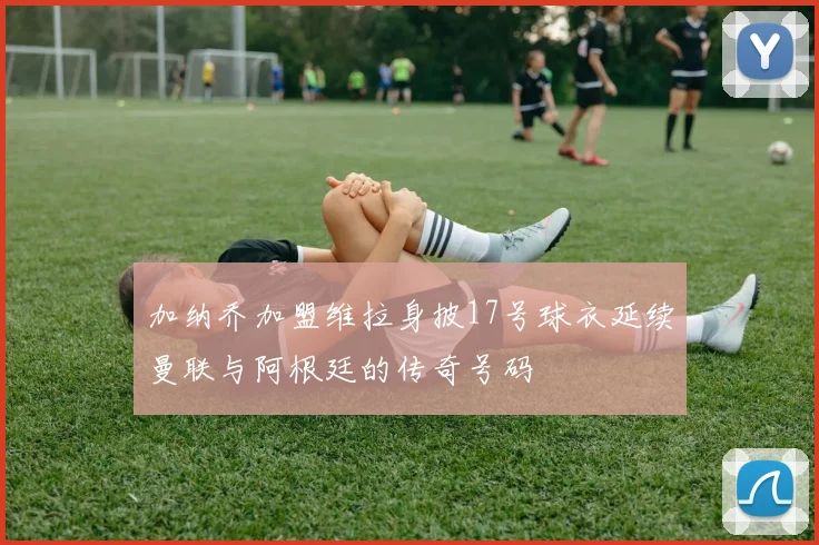 加纳乔加盟维拉身披17号球衣延续曼联与阿根廷的传奇号码