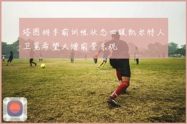 塔图姆季前训练状态回暖凯尔特人卫冕希望大增前景乐观
