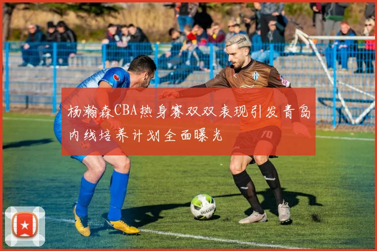 杨瀚森CBA热身赛双双表现引发青岛内线培养计划全面曝光