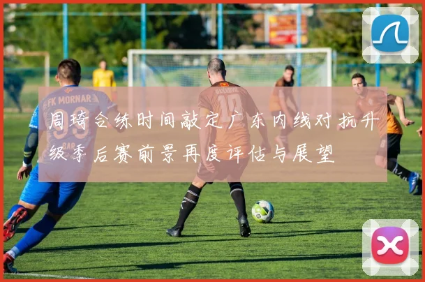 周琦合练时间敲定广东内线对抗升级季后赛前景再度评估与展望
