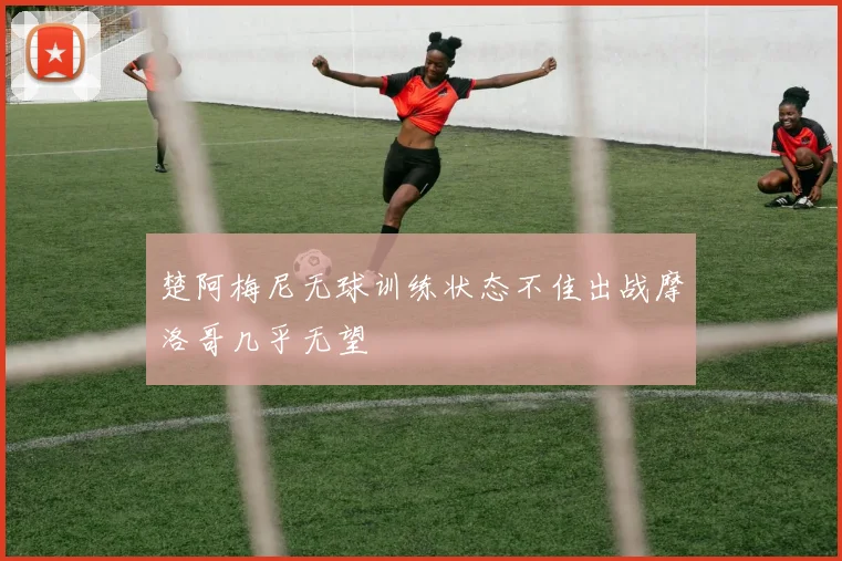 楚阿梅尼无球训练状态不佳出战摩洛哥几乎无望
